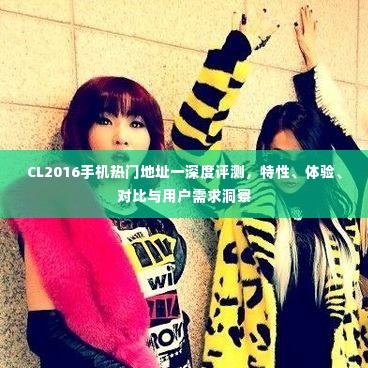 CL2016手机热门地址深度评测，特性、体验、对比与用户需求全解析