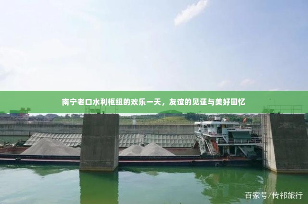 南宁老口水利枢纽，欢乐一日游，友谊的见证与美好回忆