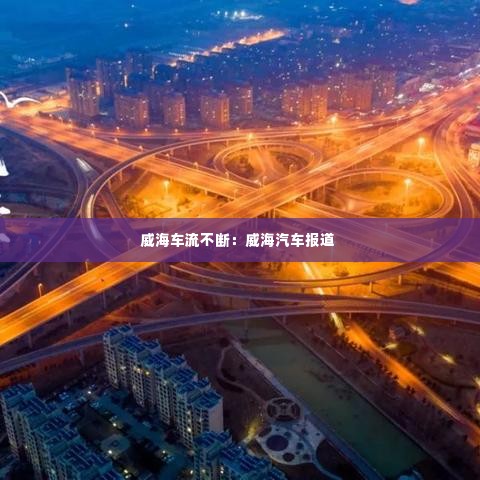 威海车流不断：威海汽车报道 