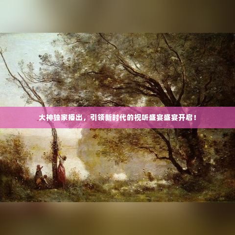大神独家播出，引领新时代的视听盛宴盛宴开启！