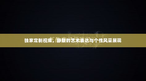 独家定制视频，静默的艺术表达与个性风采展现