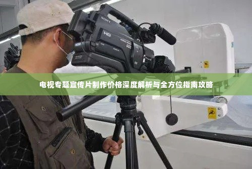 电视专题宣传片制作价格深度解析与全方位指南攻略