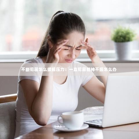 不断犯困怎么缓解压力：一直犯困精神不振怎么办 