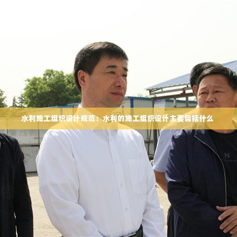 水利施工组织设计规范：水利的施工组织设计主要包括什么 