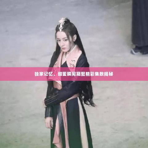 独家记忆，甜蜜瞬间凝聚精彩集数揭秘