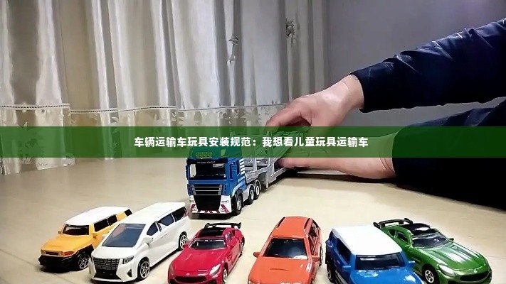 车辆运输车玩具安装规范：我想看儿童玩具运输车 