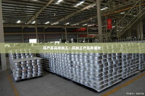 铝产品高效加工：铝加工产品有哪些 