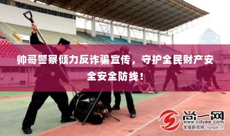 帅哥警察倾力反诈骗宣传，守护全民财产安全安全防线！