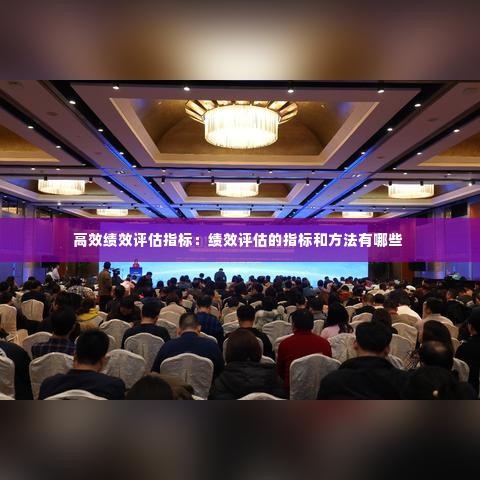 高效绩效评估指标：绩效评估的指标和方法有哪些 