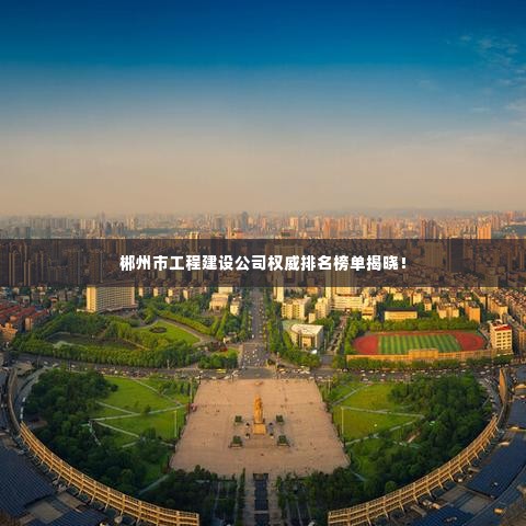 郴州市工程建设公司权威排名榜单揭晓！