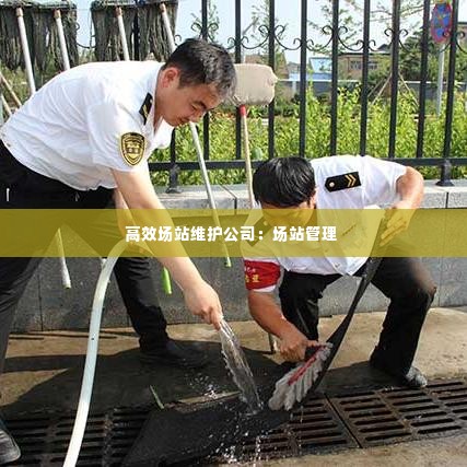 高效场站维护公司：场站管理 