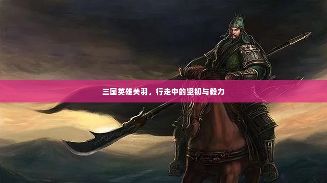 三国英雄关羽，行走中的坚韧与毅力