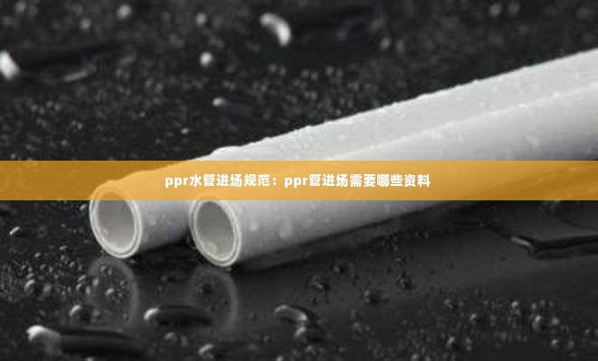 ppr水管进场规范：ppr管进场需要哪些资料 