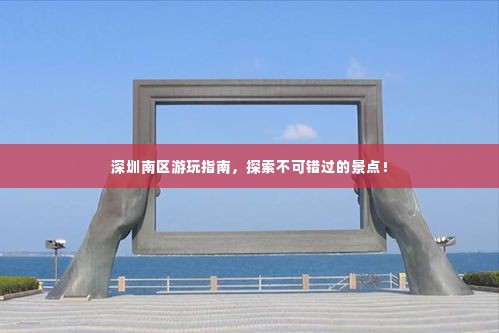 深圳南区游玩指南，探索不可错过的景点！