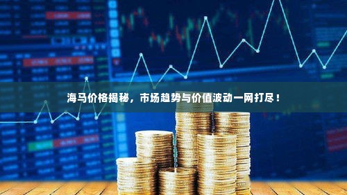 海马价格揭秘，市场趋势与价值波动一网打尽！