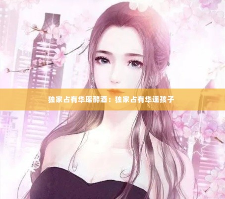 独家占有华瑶醉酒：独家占有华遥孩子 