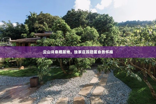 云山诗意栖居地，独家庄园隐匿自然怀抱