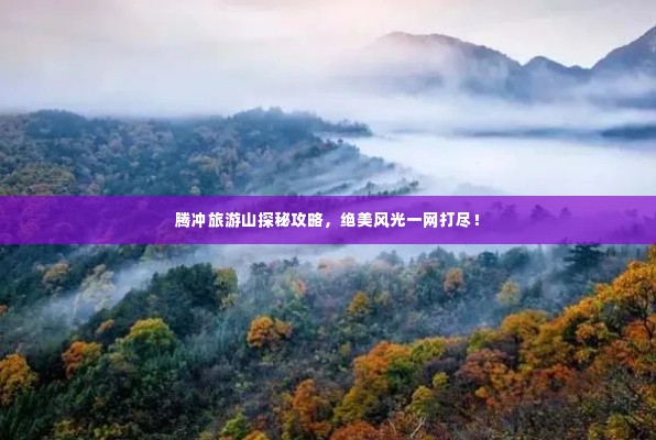 腾冲旅游山探秘攻略，绝美风光一网打尽！