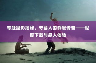 专题摄影揭秘，守墓人的静默传奇——深度下载与感人体验