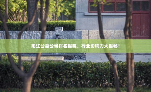 阳江公墓公司排名揭晓，行业影响力大揭秘！