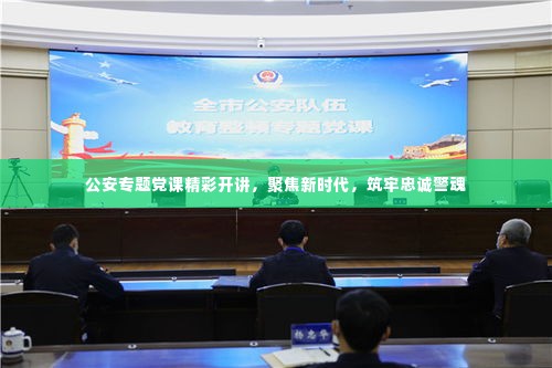 公安专题党课精彩开讲，聚焦新时代，筑牢忠诚警魂