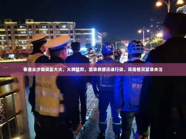 香港尖沙咀突发大火，火势猛烈，紧急救援迅速行动，现场情况紧急关注
