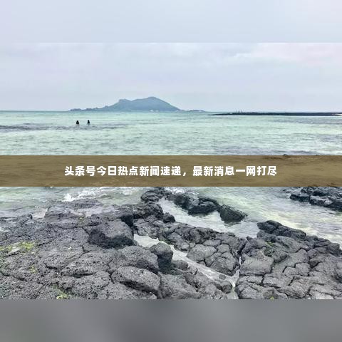 头条号今日热点新闻速递，最新消息一网打尽