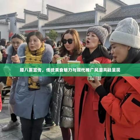 腊八粥宣传，传统美食魅力与现代推广风潮共融呈现