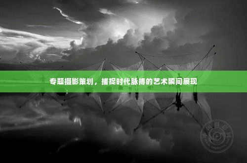 专题摄影策划，捕捉时代脉搏的艺术瞬间展现
