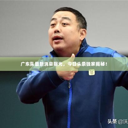 广东队最新消息曝光，今日头条独家揭秘！