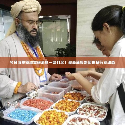 今日消费领域重磅消息一网打尽！最新通报新闻揭秘行业动态