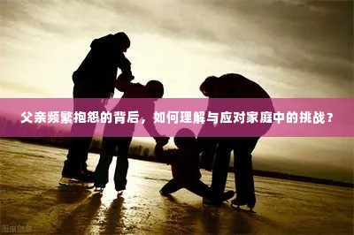 父亲频繁抱怨的背后，如何理解与应对家庭中的挑战？