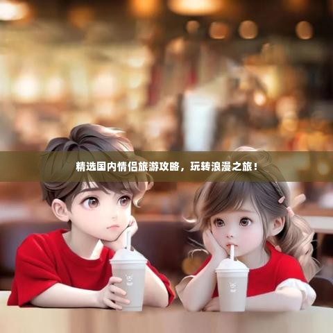 精选国内情侣旅游攻略，玩转浪漫之旅！