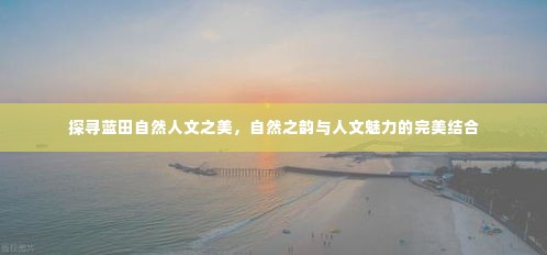 探寻蓝田自然人文之美，自然之韵与人文魅力的完美结合