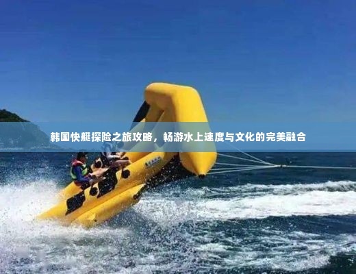 韩国快艇探险之旅攻略，畅游水上速度与文化的完美融合