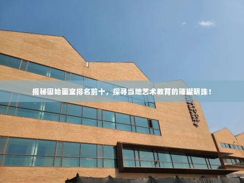 揭秘固始画室排名前十，探寻当地艺术教育的璀璨明珠！
