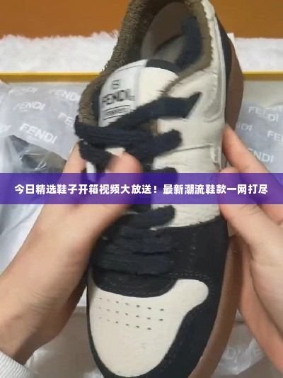 今日精选鞋子开箱视频大放送！最新潮流鞋款一网打尽