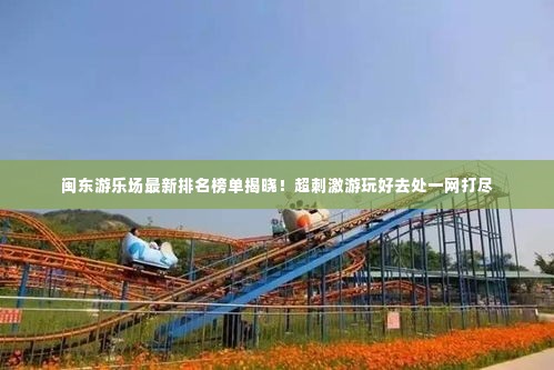闽东游乐场最新排名榜单揭晓！超刺激游玩好去处一网打尽