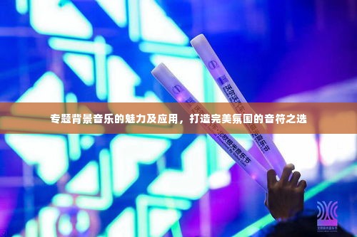 专题背景音乐的魅力及应用，打造完美氛围的音符之选