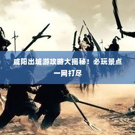 咸阳出城游攻略大揭秘！必玩景点一网打尽