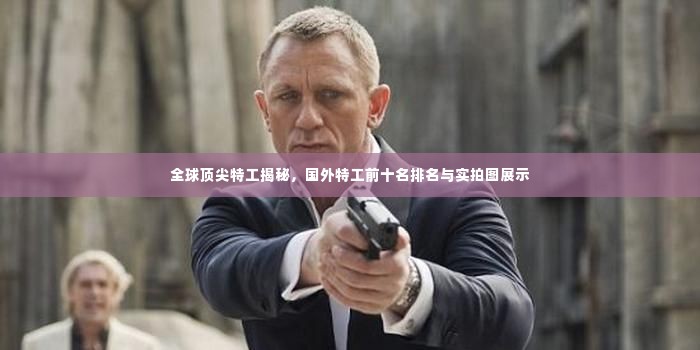 全球顶尖特工揭秘，国外特工前十名排名与实拍图展示