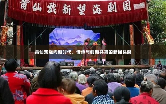 莆仙戏迈向新时代，传承与创新共舞的新闻头条