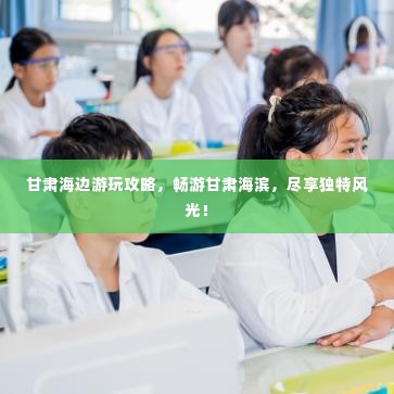甘肃海边游玩攻略，畅游甘肃海滨，尽享独特风光！